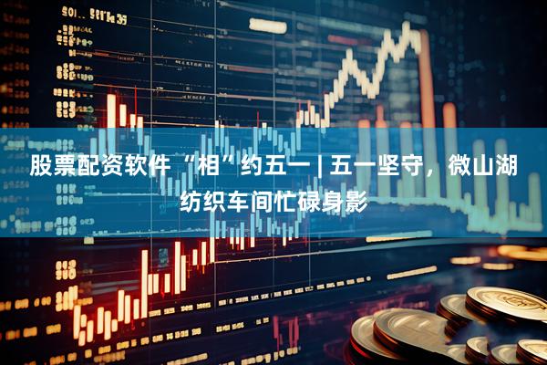 股票配资软件 “相”约五一 | 五一坚守，微山湖纺织车间忙碌身影