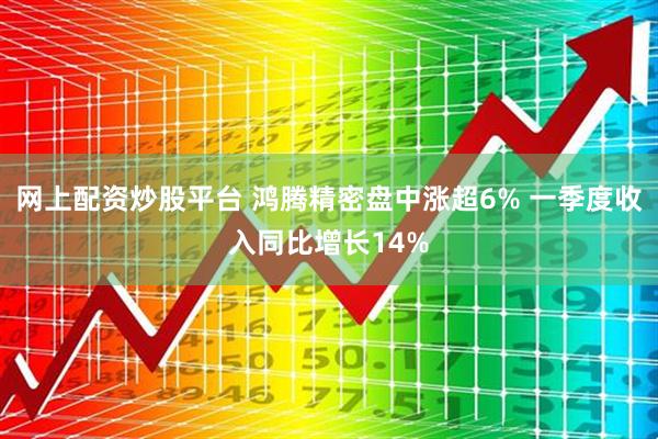网上配资炒股平台 鸿腾精密盘中涨超6% 一季度收入同比增长14%