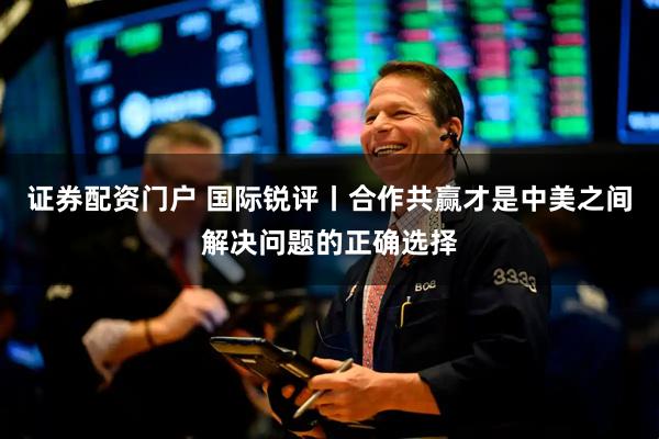 证券配资门户 国际锐评丨合作共赢才是中美之间解决问题的正确选择