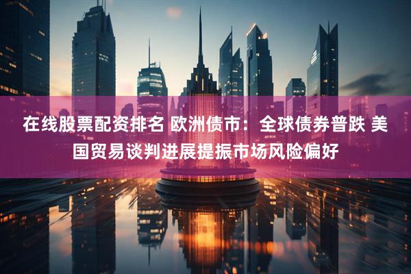 在线股票配资排名 欧洲债市：全球债券普跌 美国贸易谈判进展提振市场风险偏好