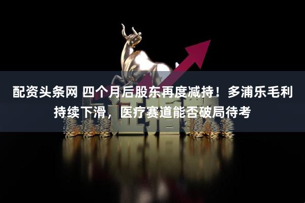 配资头条网 四个月后股东再度减持！多浦乐毛利持续下滑，医疗赛道能否破局待考