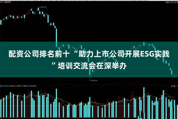 配资公司排名前十 “助力上市公司开展ESG实践”培训交流会在深举办