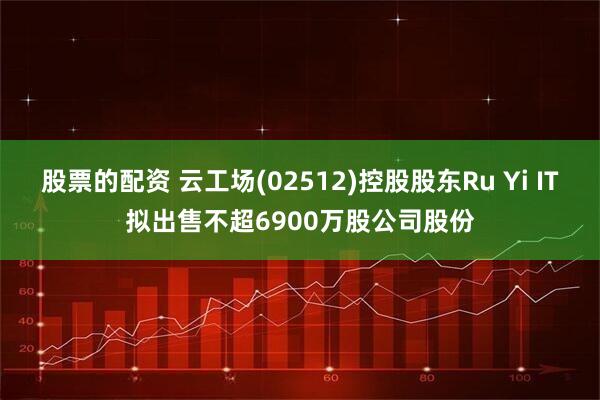 股票的配资 云工场(02512)控股股东Ru Yi IT拟出售不超6900万股公司股份