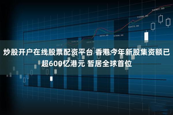 炒股开户在线股票配资平台 香港今年新股集资额已超600亿港元 暂居全球首位