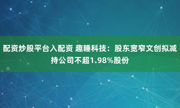 配资炒股平台入配资 趣睡科技：股东宽窄文创拟减持公司不超1.98%股份