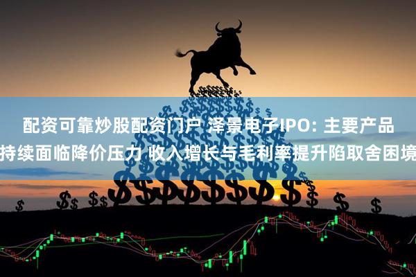 配资可靠炒股配资门户 泽景电子IPO: 主要产品持续面临降价压力 收入增长与毛利率提升陷取舍困境