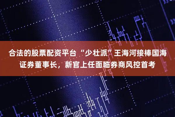 合法的股票配资平台 “少壮派”王海河接棒国海证券董事长，新官上任面临券商风控首考