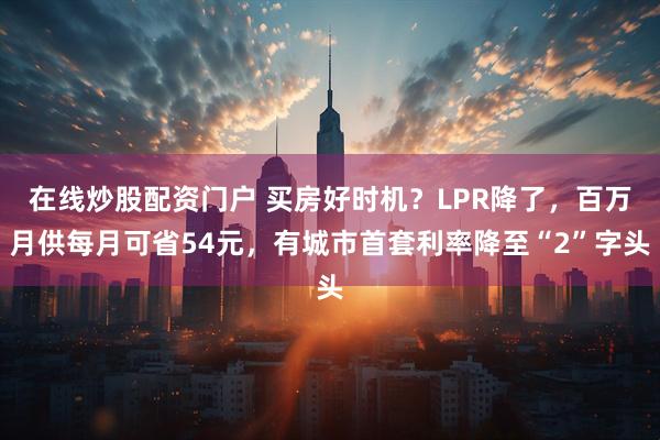 在线炒股配资门户 买房好时机？LPR降了，百万月供每月可省54元，有城市首套利率降至“2”字头