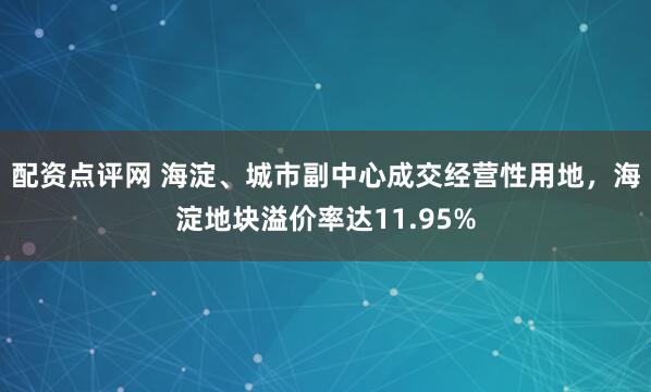 配资点评网 海淀、城市副中心成交经营性用地，海淀地块溢价率达11.95%