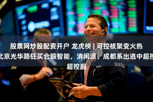 股票网炒股配资开户 龙虎榜 | 可控核聚变火热！北京光华路狂买合锻智能，消闲派、成都系出逃中超控股