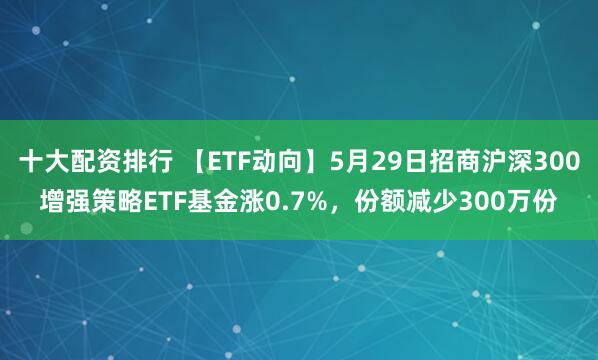 十大配资排行 【ETF动向】5月29日招商沪深300增强策略ETF基金涨0.7%，份额减少300万份