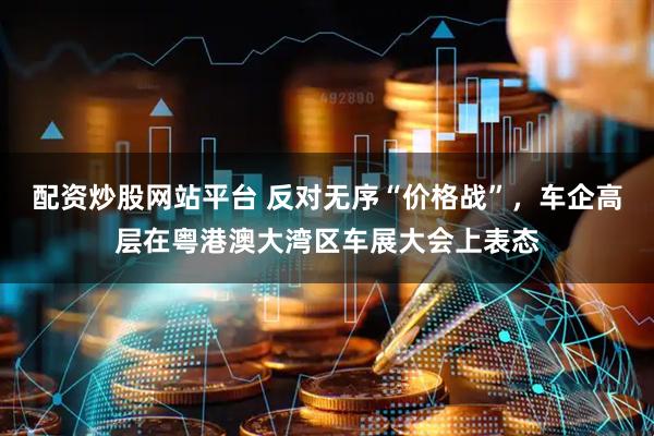 配资炒股网站平台 反对无序“价格战”，车企高层在粤港澳大湾区车展大会上表态