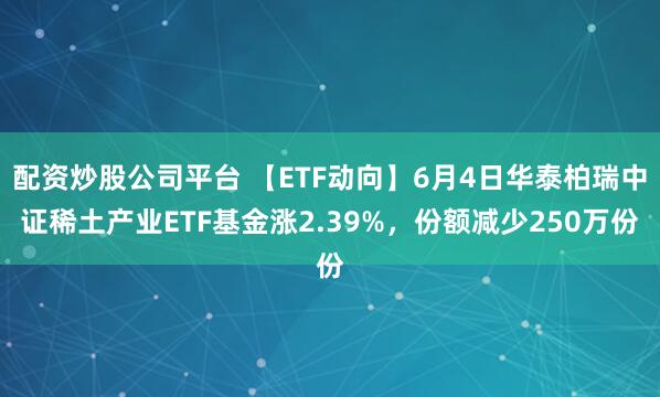 配资炒股公司平台 【ETF动向】6月4日华泰柏瑞中证稀土产业ETF基金涨2.39%，份额减少250万份