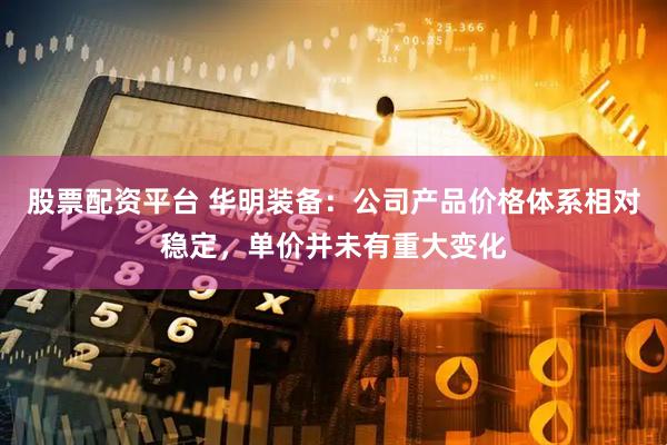 股票配资平台 华明装备：公司产品价格体系相对稳定，单价并未有重大变化