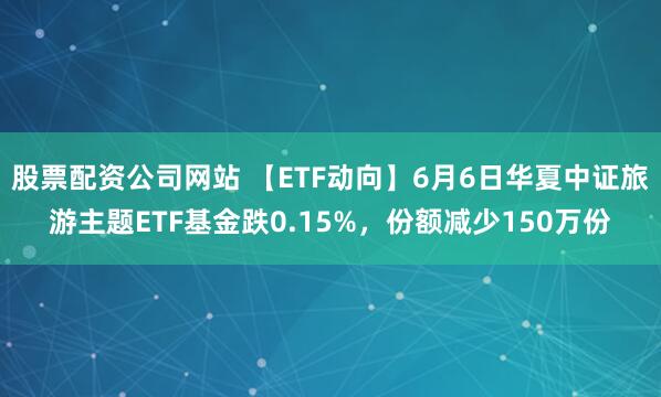股票配资公司网站 【ETF动向】6月6日华夏中证旅游主题ETF基金跌0.15%，份额减少150万份
