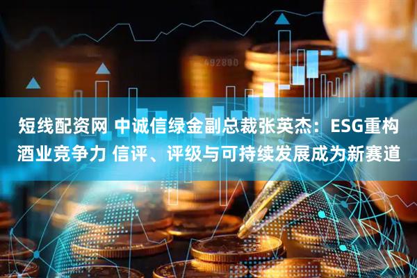 短线配资网 中诚信绿金副总裁张英杰：ESG重构酒业竞争力 信评、评级与可持续发展成为新赛道