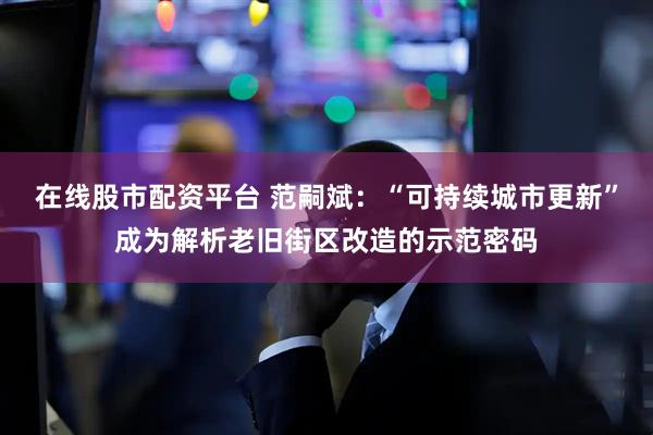 在线股市配资平台 范嗣斌：“可持续城市更新”成为解析老旧街区改造的示范密码