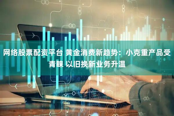 网络股票配资平台 黄金消费新趋势：小克重产品受青睐 以旧换新业务升温