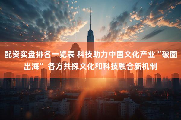 配资实盘排名一览表 科技助力中国文化产业“破圈出海” 各方共探文化和科技融合新机制