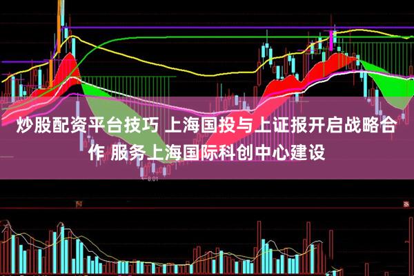 炒股配资平台技巧 上海国投与上证报开启战略合作 服务上海国际科创中心建设
