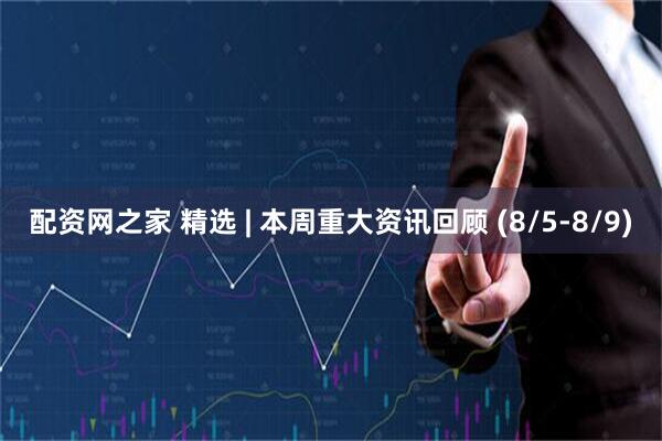 配资网之家 精选 | 本周重大资讯回顾 (8/5-8/9)