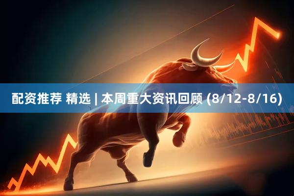 配资推荐 精选 | 本周重大资讯回顾 (8/12-8/16)