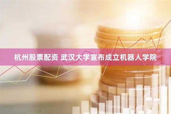 杭州股票配资 武汉大学宣布成立机器人学院