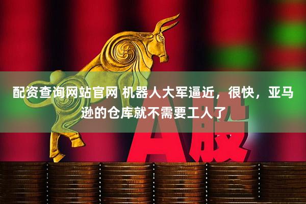 配资查询网站官网 机器人大军逼近，很快，亚马逊的仓库就不需要工人了