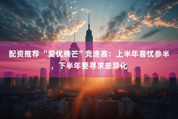 配资推荐 “爱优腾芒”竞速赛：上半年喜忧参半，下半年要寻求差异化
