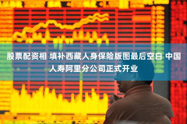 股票配资相 填补西藏人身保险版图最后空白 中国人寿阿里分公司正式开业