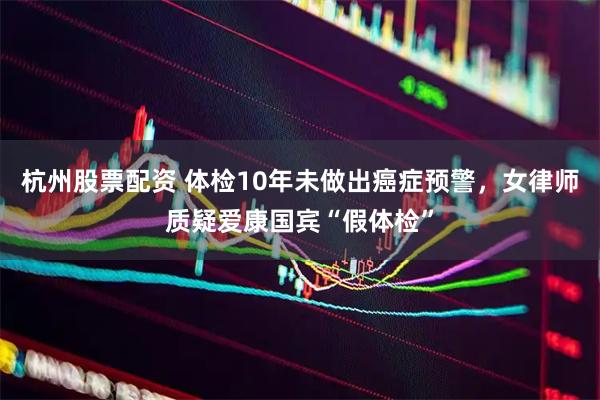 杭州股票配资 体检10年未做出癌症预警，女律师质疑爱康国宾“假体检”