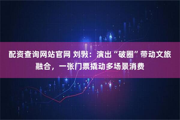 配资查询网站官网 刘斅：演出“破圈”带动文旅融合，一张门票撬动多场景消费