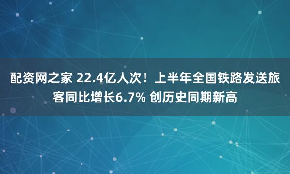 配资网之家 22.4亿人次！上半年全国铁路发送旅客同比增长6.7% 创历史同期新高