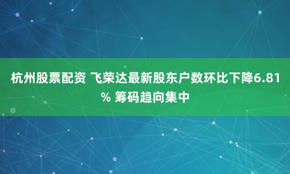 杭州股票配资 飞荣达最新股东户数环比下降6.81% 筹码趋向集中