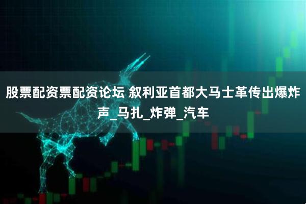 股票配资票配资论坛 叙利亚首都大马士革传出爆炸声_马扎_炸弹_汽车