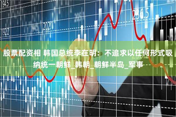 股票配资相 韩国总统李在明：不追求以任何形式吸纳统一朝鲜_韩朝_朝鲜半岛_军事