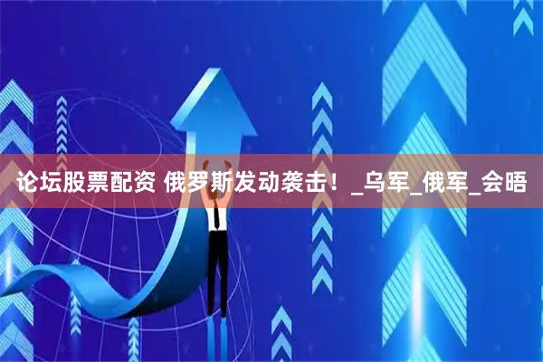 论坛股票配资 俄罗斯发动袭击！_乌军_俄军_会晤