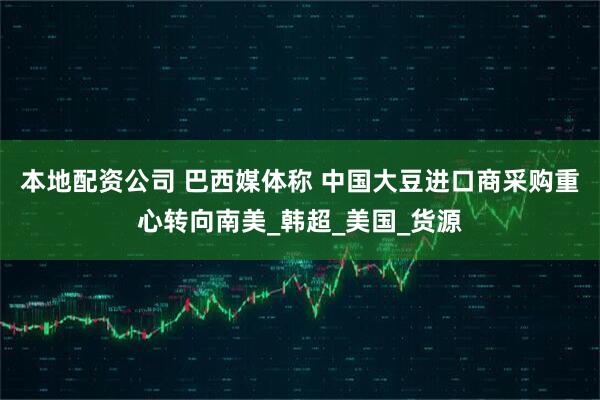 本地配资公司 巴西媒体称 中国大豆进口商采购重心转向南美_韩超_美国_货源