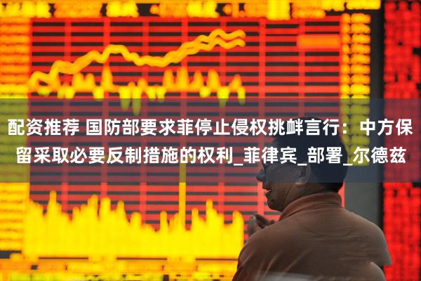 配资推荐 国防部要求菲停止侵权挑衅言行：中方保留采取必要反制措施的权利_菲律宾_部署_尔德兹