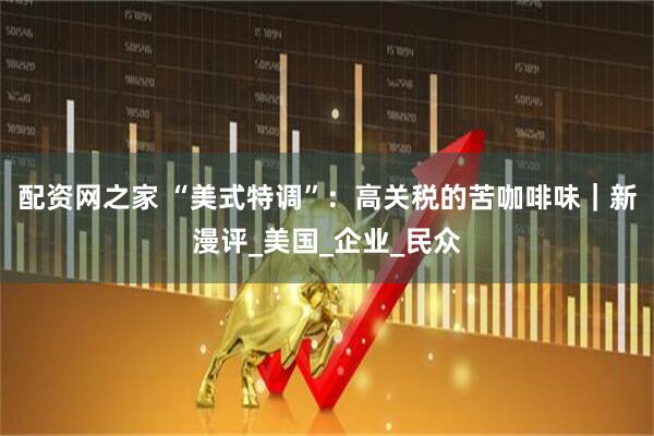 配资网之家 “美式特调”：高关税的苦咖啡味｜新漫评_美国_企业_民众