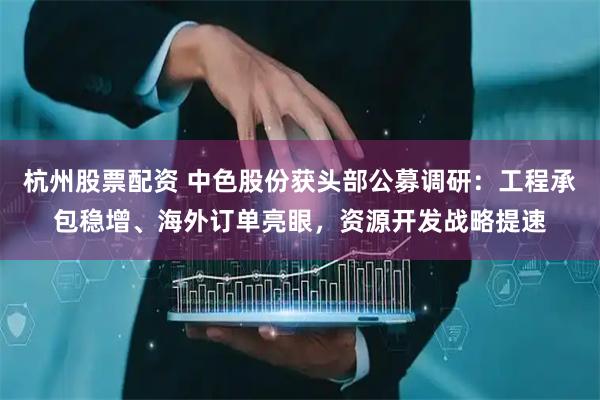 杭州股票配资 中色股份获头部公募调研：工程承包稳增、海外订单亮眼，资源开发战略提速