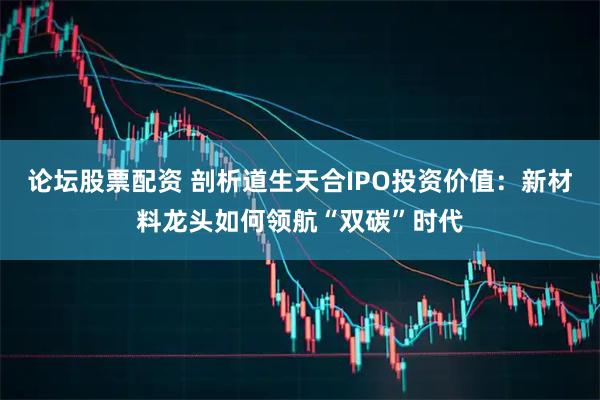 论坛股票配资 剖析道生天合IPO投资价值：新材料龙头如何领航“双碳”时代