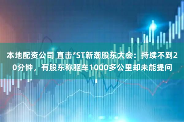 本地配资公司 直击*ST新潮股东大会：持续不到20分钟，有股东称驱车1000多公里却未能提问