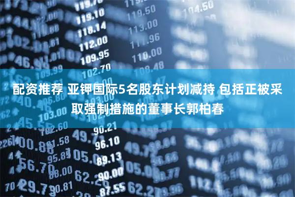配资推荐 亚钾国际5名股东计划减持 包括正被采取强制措施的董事长郭柏春